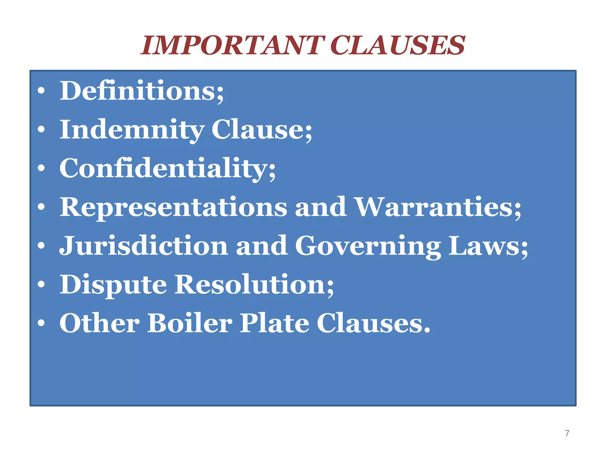 IMPORTANT CLAUSES
• Definitions;
• Indemnity Clause;
• Confidentiality;
• Representations and Warranties;
• Jurisdiction and Governing Laws;
• Dispute Resolution;
• Other Boiler Plate Clauses.
7
 