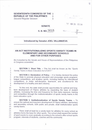 i
SEVENTEENTH CONGRESS OF THE )
REPUBLIC OF THE PHILIPPINES )
Second Regular Session )
-
r
-
l
'!
l;
T
oi( ■ . ,-r ,ti’
SENATE
S. B. no.1615
*17 N
O
V 20 AlO'34
Introduced by Senator JOEL VILLANUEVA
AN ACT INSTITUTIONALIZING SPORTS VARSITY TEAMS IN
ELEMENTARY AND SECONDARY SCHOOLS
AND FOR OTHER PURPOSES
Be it enacted by the Senate and House of Representatives of the Philippines
in Congress assembled:
1
2
3
4
5
6
7
8
9
10
11
12
13
14
15
16
17
18
19
20
21
22
23
24
SECTION 1. Short Title. - This Act shall be known as the “Sports
Varsity Teams in Basic Education Act of 2017.”
SECTION 2. Declaration of Policy. - It is hereby declared the policy
of the State to promote physical education and encourage sports programs,
league competitions, and amateur sports, including training for international
competitions, to foster self-discipline, teamwork, and excellence for the
development of a healthy and alert citizenry.
To this end, the state shall provide opportunities for optimal and long­
term development of Filipino athletes by expanding the base of student
athletes, increasing the time and frequency for their early exposure, training
and competition through the institutionalization of sports varsity teams in the
basic education cycle.
SECTION 3. Institutionalization of Sports Varsity Teams. —To
ensure the optimal and long term development of Filipino athletes, elementary
and secondary schools, both public and private, shall institutionalize sports
varsity teams.
There shall at least be a varsity team for athletics for every school as
athletics forms the base for other sports. The school shall expand the number
of sport events to cover gradually according to the school’s after-school sports
program, interests of students, coaches and the community.
 