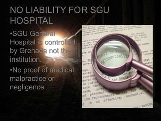 NO LIABILITY FOR SGU
HOSPITAL
•SGU General
Hospital is controlled
by Grenada not the
institution.
•No proof of medical
malpractice or
negligence
 