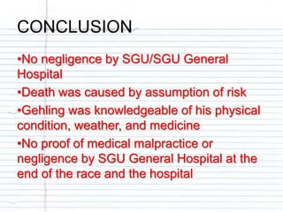 CONCLUSION
•No negligence by SGU/SGU General
Hospital
•Death was caused by assumption of risk
•Gehling was knowledgeable of his physical
condition, weather, and medicine
•No proof of medical malpractice or
negligence by SGU General Hospital at the
end of the race and the hospital
 