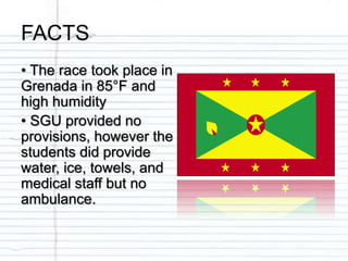 FACTS
• The race took place in
Grenada in 85°F and
high humidity
• SGU provided no
provisions, however the
students did provide
water, ice, towels, and
medical staff but no
ambulance.
 