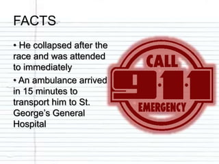 FACTS
• He collapsed after the
race and was attended
to immediately
• An ambulance arrived
in 15 minutes to
transport him to St.
George’s General
Hospital
 