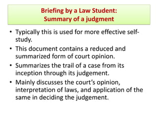 Briefing by a Law Student:
Summary of a judgment
• Typically this is used for more effective self-
study.
• This document contains a reduced and
summarized form of court opinion.
• Summarizes the trail of a case from its
inception through its judgement.
• Mainly discusses the court’s opinion,
interpretation of laws, and application of the
same in deciding the judgement.
 