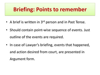 Briefing: Points to remember
• A brief is written in 3rd person and in Past Tense.
• Should contain point-wise sequence of events. Just
outline of the events are required.
• In case of Lawyer’s briefing, events that happened,
and action desired from court, are presented in
Argument form.
 