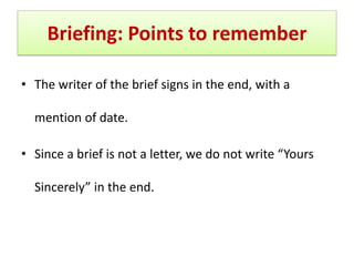 Briefing: Points to remember
• The writer of the brief signs in the end, with a
mention of date.
• Since a brief is not a letter, we do not write “Yours
Sincerely” in the end.
 