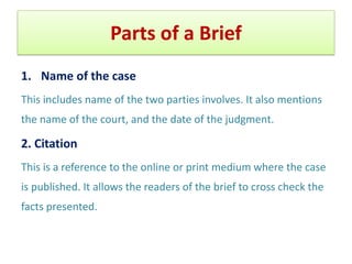 Parts of a Brief
1. Name of the case
This includes name of the two parties involves. It also mentions
the name of the court, and the date of the judgment.
2. Citation
This is a reference to the online or print medium where the case
is published. It allows the readers of the brief to cross check the
facts presented.
 