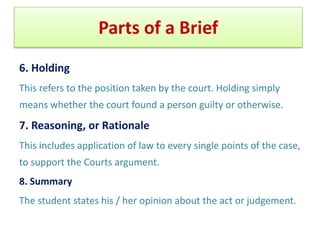 Format of a Brief: Things to include
6. Holding
This refers to the position taken by the court. Holding simply
means whether the court found a person guilty or otherwise.
7. Reasoning, or Rationale
This includes application of law to every single points of the case,
to support the Courts argument.
8. Summary
The student states his / her opinion about the act or judgement.
 