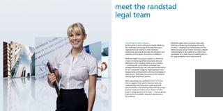 meet the randstad
legal team


  Influencing the legal profession                         Randstad Legal’s team has spent many years
  As the world of work continues to steady following       defining, influencing and shaping the world
  the challenges and change of the past few years,         of work — shaping lives and businesses for the
  organisations are looking to drive renewed               better, because we go further and have a deeper
  productivity and growth through the attraction and       understanding of the needs of our clients and
  retention of true talent. And we’re no different.        candidates. It’s a track record of adding value to
                                                           the legal profession we’re very proud of.
  Randstad Legal’s recruitment platform is driven by
  a team of industry-qualified consultants who are
  dedicated to the changing needs of your business
  — working with you to define and shape your
  strategic workforce plan, for now and into the future.
  It’s our consultants’ longevity, legal experience and
  backgrounds, professionalism and true knowledge of
  what you do, that drives our success as the industry’s
  leading legal recruitment partner.

  Most importantly, our candidates know we’re not
  here to support them just for the short-term. By
  understanding their long-term career goals and
  personal drivers, and matching these with the unique
  business needs and culture of our clients, we take
  pride in always getting the fit right — and our proven
  track record of successful, long-term placements is
  the evidence.
 