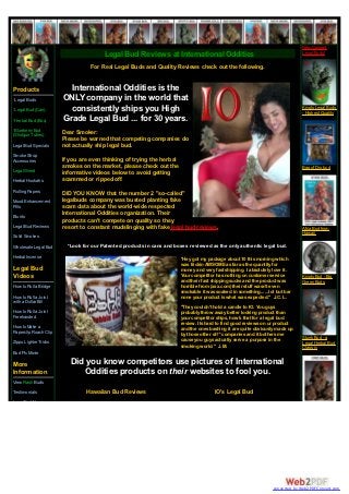 New Canned
                                        Legal Bud Reviews at International Oddities                                            Legal Buds!

                                  For Real Legal Buds and Quality Reviews check out the following.


Products                 International Oddities is the
*Legal Buds            ONLY company in the world that
*Legal Bud (Can)         consistently ships you High                                                                           Krypto Legal Buds
                                                                                                                               - Highest Quality
*Herbal Bud (Box)      Grade Legal Bud ... for 30 years.
*Blueberry Bud         Dear Smoker:
(Shotgun Tubes)
                       Please be warned that competing companies do
Legal Bud Specials     not actually ship legal bud.
Smoke Shop
Accessories            If you are even thinking of trying the herbal
                       smokes on the market, please check out the                                                              Bag of Dro bud
Legal Weed             informative videos below to avoid getting
Herbal Hookahs         scammed or ripped off.
Rolling Papers         DID YOU KNOW that the number 2 "so-called"
Mood Enhancement       legalbuds company was busted planting fake
Pills                  scam data about the world-wide respected
Blunts
                       International Oddities organization. Their
                       products can't compete on quality so they
Legal Bud Reviews      resort to constant mudslinging with fake legal bud reviews.                                             A'hia Bud from
                                                                                                                               Hawaii
Solid Smokes
Wholesale Legal Bud      *Look for our Patented products in cans and boxes reviewed as the only authentic legal bud.
Herbal Incense                                                         "Hey got my package about 10 this morning which
                                                                       was frickin AWSOME as far as the quantity for
Legal Bud                                                              money and very fast shipping. I absolutely love it.
Videos                                                                 Your competitor has nothing on customer service         Krypto Bud - Big
                                                                       and their fast shipping sucks and the product was       Green Buds
How to Roll a Bridge                                                   horrible from (xxx.com) their stuff wasn't even
                                                                       smokable it was soaked in something......lol but bar
How to Roll a Joint                                                    none your product is what was expected." J.C. L.
with a Dollar Bill
                                                                       "They couldn't hold a candle to IO. You guys
How to Roll a Joint                                                    probably throw away better looking product than
Freehanded                                                             your competitor ships, how's that for a legal bud
                                                                       review. Its hard to find good reviews on ur product
How to Make a                                                          and the ones bashing it are quite obviously made up
Paperclip Roach Clip                                                   by those other sh** companies and it bothers me
                                                                       cause you guys actually serve a purpose in the          Stunk Bud - a
Zippo Lighter Tricks                                                                                                           Legal Herbal Bud
                                                                       smoking world." J.M.                                    Classic
Bud Pic Movie

More                      Did you know competitors use pictures of International
Information                  Oddities products on their websites to fool you.
View Flash Buds
Testimonials                    Hawaiian Bud Reviews                                   IO's Legal Bud
Legal Bud News




                                                                                                                  converted by Web2PDFConvert.com
 