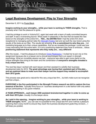 Legal Business Development: Play to Your Strengths
December 6, 2011 by Paula Black

Imagine working to your strengths... while your team is working to THEIR strengths. That is
precisely what I had the pleasure to ignite...

I had the privilege to work in Victoria B.C. again last week with a team of really committed lawyers
and staff. It was a re-branding launch. What made it noteworthy is the fact that we based the new
brand on the strengths of the entire firm... YES... the ENTIRE firm! I had the entire firm (from
receptionist to managing partner) take the Strength Finders test and we built the new brand using the
results of the tests as our filter. The results are amazing. It is a commitment to who they are... not
marketing language as to their unique capabilities. And as we revealed the package I could see how
it was resonating with the entire team. It is not a positioning statement they have to embrace... it is a
positioning statement that represents who they really are... very different!

After the reveal... I had the pleasure to introduce Cindy Pladziewicz. I invited her to join me on this
assignment because she is a lawyer and a clinical psychologist that is an expert in strength
psychology. What an incredible session we had... everyone was able to gain more clarity on the
unique strengths they bring to the team and the combination of everyone's strengths revealed a
truly unique law firm.

The next few days I worked with each lawyer and their assistant to solidify their business
development plan for 2012. The great advantage was having their assistant part of the plan...
and we explored ideas to make sure their lawyer had the support they needed to accomplish
their 2012 goals.

This process was great and a natural for this very unique law firm... but let's make sure we recognize
just how unique...

EVERYONE in the firm participated in the Strength Finders research we did to capture the true
essence of the firm. Typically firms focus on business development in a silo fashion with only select
groups participating in any given initiative.

A TEAM APPROACH... each lawyer AND assistant brainstormed together in order to come up
with their 2012 plan. Usually it is the lawyer alone.

As I said in the opening... Imagine working to your strengths... while your team is working to
THEIR strengths. NOW... you can see it is possible for this unique law firm and it will be a pleasure
coaching them every month to ensure they reach the business development goals they envision... I
will keep you posted.




Paula Black and Associates                                                                  In Black & White
www.paulablack.com | info@paulablacklegalmarketing.com                           www.inblackandwhiteblog.com
 