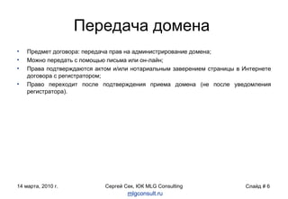 Передача домена Предмет договора: передача прав на администрирование домена; Можно передать с помощью письма или он-лайн; Права подтверждаются актом и/или нотариальным заверением страницы в Интернете договора с регистратором; Право переходит после подтверждения приема домена (не после уведомления регистратора). Слайд  #  m lgconsult.ru 