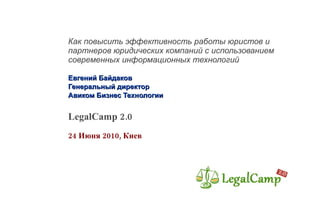 Как повысить эффективность работы юристов и партнеров юридических компаний с использованием современных информационных технологий Евгений Байдаков  Генеральный директор Авиком Бизнес Технологии LegalCamp 2.0 24 Июня 2010, Киев  