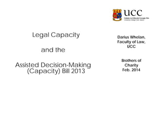 Legal Capacity
and the
Assisted Decision-Making
(Capacity) Bill 2013

Darius Whelan,
Faculty of Law,
UCC
Brothers of
Charity
Feb. 2014

 