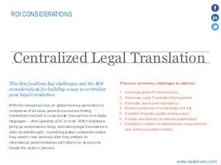 ROI CONSIDERATIONS
​With the increasing focus on global revenue generation for
companies of all sizes, general counsel are finding
themselves involved in cross-border transactions in multiple
languages – often upwards of 30 or more. With translations
piling up and pressure rising, centralizing legal translations is
often an afterthought – something global companies realize
they need to take seriously after they embark on
international growth initiatives with little to no structure to
handle the scale or process.
Centralized Legal Translation
This brief outlines key challenges and the ROI
considerations for building a case to centralize
your legal translation.
www.viadelivers.com
There are seven key challenges to address:
1. Leverage global IT infrastructure
2. Automate Legal Translation Management
3. Eliminate waste and redundancy
4. Bring consistency to terminology and risk
5. Establish linguistic quality and accuracy
6. Provide fast delivery to internal stakeholders
7. Establish a system of transparency, measurement
and continuous improvement
 