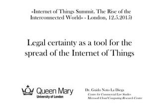 Legal certainty as a tool for the
spread of the Internet of Things
«Internet of Things Summit. The Rise of the
Interconnected World» - London, 12.5.2015)
Dr. Guido Noto La Diega
Centre for Commercial Law Studies
Microsoft Cloud Computing Research Centre
 