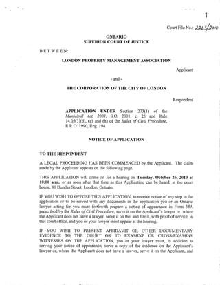 Court File No      Jlai/&oro
                                  ONTARIO
                          SUPERIOR COURT OF JUSTICE

BETWEEN:
             LONDON PROPERTY MANAGEMENT ASSOCIATION

                                                                                Applicant

                                          -and-

                THE CORPORATION OF THE CITY OF LONDON

                                                                               Respondent


               APPLICATION UNDER Section 273(1) of the
               Municipal Act, 2001, S.O. 2001, c.25 and Rule
               14.05(3Xd), (g) and (h) of fhe Rules of Civil Procedure,
               R.R.O. 1990, Reg. 194.


                             NOTICE OF' APPLICA'T'ION


TO THE RESPONDENT

A LEGAL PROCEEDING HAS BEEN COMMENCED by the Applicant. The claim
made by the Applicant appears on the following page.

THIS APPLICATION will come on for a hearing on Tuesday, October 26, 2010 at
10:00 a.m., or as soon after that time as this Application ca¡ be heard, at the court
house, 80 Dundas Street, London, Ontario.

IF YOU WISH TO OPPOSE THIS APPLICATION, to receive notice of any step in the
application or to be served with any documents in the application you or an Ontario
lawyer: acting for you must forthwith prepale a notice of appearance in Form 384
prescribed by Íhe Rules of Civil Procedure, ser.ve it on the Applicant's lawyer or, where
the Applicant does not have a lawyer, serve it on the, and file it, with proofofservice, in
this court office, and you or your lawyer must appear at the hearing.

IF YOU WISH TO PRESENT AFFIDAVIT OR OTHER DOCUMENTARY
EVIDENCE TO THE COURT OR TO EXAMINE OR CROSS-EXAMINE
WITNESSES ON THE APPLICATION, you or your lawyer must, in addition to
serving your notice of appearance, serve a copy of the evidence on the Applicant's
lawyer or, where the Applicant does not have a lawyer, serue it on the Applicant, and
 