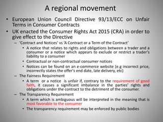 A regional movement
• European Union Council Directive 93/13/ECC on Unfair
Terms in Consumer Contracts
• UK enacted the Consumer Rights Act 2015 (CRA) in order to
give effect to the Directive
– ‘Contract and Notices’ vs ‘A Contract or a Term of the Contract’
• A notice that relates to rights and obligations between a trader and a
consumer or a notice which appears to exclude or restrict a trader’s
liability to a consumer
• Contractual or non-contractual consumer notices
• Notices can be found on an e-commerce website (e.g incorrect price,
incorrectly states the offer's end date, late delivery, etc)
– The Fairness Requirement
• A term or a notice is unfair if, contrary to the requirement of good
faith, it causes a significant imbalance in the parties’ rights and
obligations under the contract to the detriment of the consumer.
– The Transparency Requirement
• A term which is ambiguous will be interpreted in the meaning that is
most favorable to the consumer
• The transparency requirement may be enforced by public bodies
 