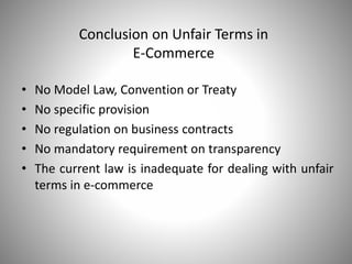 Conclusion on Unfair Terms in
E-Commerce
• No Model Law, Convention or Treaty
• No specific provision
• No regulation on business contracts
• No mandatory requirement on transparency
• The current law is inadequate for dealing with unfair
terms in e-commerce
 