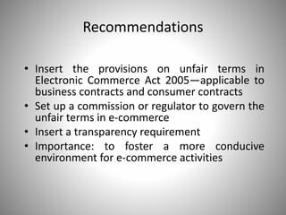 Recommendations
• Insert the provisions on unfair terms in
Electronic Commerce Act 2005—applicable to
business contracts and consumer contracts
• Set up a commission or regulator to govern the
unfair terms in e-commerce
• Insert a transparency requirement
• Importance: to foster a more conducive
environment for e-commerce activities
 
