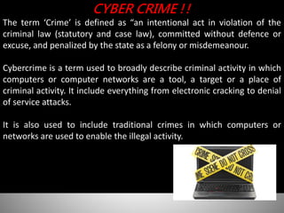 CYBER CRIME !!
The term ‘Crime’ is defined as “an intentional act in violation of the
criminal law (statutory and case law), committed without defence or
excuse, and penalized by the state as a felony or misdemeanour.
Cybercrime is a term used to broadly describe criminal activity in which
computers or computer networks are a tool, a target or a place of
criminal activity. It include everything from electronic cracking to denial
of service attacks.
It is also used to include traditional crimes in which computers or
networks are used to enable the illegal activity.
 