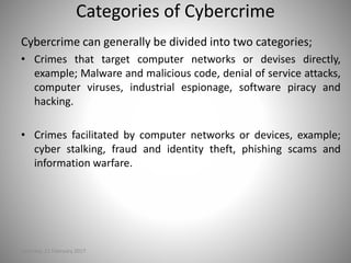 Categories of Cybercrime
Saturday, 11 February 2017
Cybercrime can generally be divided into two categories;
• Crimes that target computer networks or devises directly,
example; Malware and malicious code, denial of service attacks,
computer viruses, industrial espionage, software piracy and
hacking.
• Crimes facilitated by computer networks or devices, example;
cyber stalking, fraud and identity theft, phishing scams and
information warfare.
 