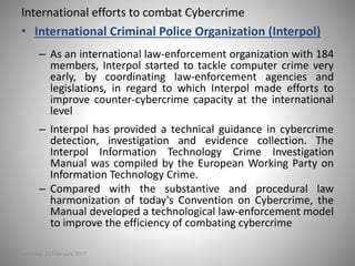 International efforts to combat Cybercrime
• International Criminal Police Organization (Interpol)
– As an international law-enforcement organization with 184
members, Interpol started to tackle computer crime very
early, by coordinating law-enforcement agencies and
legislations, in regard to which Interpol made efforts to
improve counter-cybercrime capacity at the international
level
– Interpol has provided a technical guidance in cybercrime
detection, investigation and evidence collection. The
Interpol Information Technology Crime Investigation
Manual was compiled by the European Working Party on
Information Technology Crime.
– Compared with the substantive and procedural law
harmonization of today's Convention on Cybercrime, the
Manual developed a technological law-enforcement model
to improve the efficiency of combating cybercrime
Saturday, 11 February 2017
 