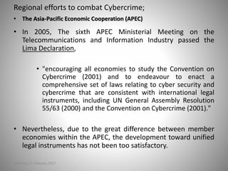 Regional efforts to combat Cybercrime;
• The Asia-Pacific Economic Cooperation (APEC)
• In 2005, The sixth APEC Ministerial Meeting on the
Telecommunications and Information Industry passed the
Lima Declaration,
• "encouraging all economies to study the Convention on
Cybercrime (2001) and to endeavour to enact a
comprehensive set of laws relating to cyber security and
cybercrime that are consistent with international legal
instruments, including UN General Assembly Resolution
55/63 (2000) and the Convention on Cybercrime (2001)."
• Nevertheless, due to the great difference between member
economies within the APEC, the development toward unified
legal instruments has not been too satisfactory.
Saturday, 11 February 2017
 