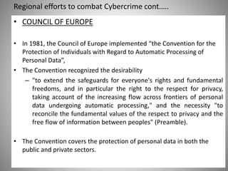 Regional efforts to combat Cybercrime cont.….
Saturday, 11 February 2017
• COUNCIL OF EUROPE
• In 1981, the Council of Europe implemented “the Convention for the
Protection of Individuals with Regard to Automatic Processing of
Personal Data”,
• The Convention recognized the desirability
– "to extend the safeguards for everyone's rights and fundamental
freedoms, and in particular the right to the respect for privacy,
taking account of the increasing flow across frontiers of personal
data undergoing automatic processing," and the necessity "to
reconcile the fundamental values of the respect to privacy and the
free flow of information between peoples" (Preamble).
• The Convention covers the protection of personal data in both the
public and private sectors.
 