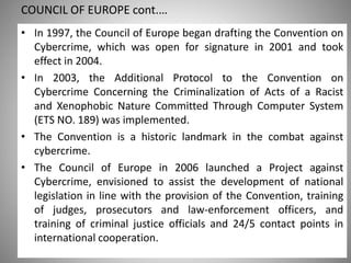 COUNCIL OF EUROPE cont.…
Saturday, 11 February 2017
• In 1997, the Council of Europe began drafting the Convention on
Cybercrime, which was open for signature in 2001 and took
effect in 2004.
• In 2003, the Additional Protocol to the Convention on
Cybercrime Concerning the Criminalization of Acts of a Racist
and Xenophobic Nature Committed Through Computer System
(ETS NO. 189) was implemented.
• The Convention is a historic landmark in the combat against
cybercrime.
• The Council of Europe in 2006 launched a Project against
Cybercrime, envisioned to assist the development of national
legislation in line with the provision of the Convention, training
of judges, prosecutors and law-enforcement officers, and
training of criminal justice officials and 24/5 contact points in
international cooperation.
 