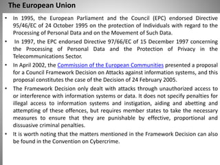 The European Union
• In 1995, the European Parliament and the Council (EPC) endorsed Directive
95/46/EC of 24 October 1995 on the protection of Individuals with regard to the
Processing of Personal Data and on the Movement of Such Data.
• In 1997, the EPC endorsed Directive 97/66/EC of 15 December 1997 concerning
the Processing of Personal Data and the Protection of Privacy in the
Telecommunications Sector.
• In April 2002, the Commission of the European Communities presented a proposal
for a Council Framework Decision on Attacks against information systems, and this
proposal constitutes the case of the Decision of 24 February 2005.
• The Framework Decision only dealt with attacks through unauthorized access to
or interference with information systems or data. It does not specify penalties for
illegal access to information systems and instigation, aiding and abetting and
attempting of these offences, but requires member states to take the necessary
measures to ensure that they are punishable by effective, proportional and
dissuasive criminal penalties.
• It is worth noting that the matters mentioned in the Framework Decision can also
be found in the Convention on Cybercrime.
 