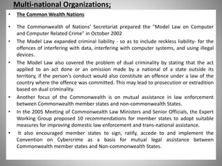 Multi-national Organizations;
• The Common Wealth Nations
• The Commonwealth of Nations’ Secretariat prepared the "Model Law on Computer
and Computer Related Crime" in October 2002
• The Model Law expanded criminal liability - so as to include reckless liability- for the
offences of interfering with data, interfering with computer systems, and using illegal
devices.
• The Model Law also covered the problem of dual criminality by stating that the act
applied to an act done or an omission made by a national of a state outside its
territory, if the person's conduct would also constitute an offence under a law of the
country where the offence was committed. This may lead to prosecution or extradition
based on dual criminality.
• Another focus of the Commonwealth is on mutual assistance in law enforcement
between Commonwealth member states and non-commonwealth States.
• In the 2005 Meeting of Commonwealth Law Ministers and Senior Officials, the Expert
Working Group proposed 10 recommendations for member states to adopt suitable
measures for improving domestic law enforcement and trans-national assistance.
• It also encouraged member states to sign, ratify, accede to and implement the
Convention on Cybercrime as a basis for mutual legal assistance between
Commonwealth member states and Non-commonwealth States.
 