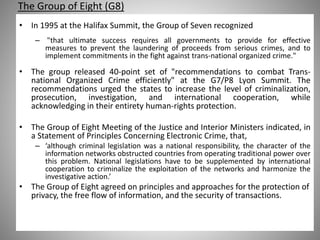 The Group of Eight (G8)
• In 1995 at the Halifax Summit, the Group of Seven recognized
– "that ultimate success requires all governments to provide for effective
measures to prevent the laundering of proceeds from serious crimes, and to
implement commitments in the fight against trans-national organized crime."
• The group released 40-point set of "recommendations to combat Trans-
national Organized Crime efficiently" at the G7/P8 Lyon Summit. The
recommendations urged the states to increase the level of criminalization,
prosecution, investigation, and international cooperation, while
acknowledging in their entirety human-rights protection.
• The Group of Eight Meeting of the Justice and Interior Ministers indicated, in
a Statement of Principles Concerning Electronic Crime, that,
– ‘although criminal legislation was a national responsibility, the character of the
information networks obstructed countries from operating traditional power over
this problem. National legislations have to be supplemented by international
cooperation to criminalize the exploitation of the networks and harmonize the
investigative action.’
• The Group of Eight agreed on principles and approaches for the protection of
privacy, the free flow of information, and the security of transactions.
 