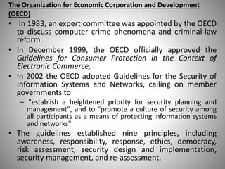 The Organization for Economic Corporation and Development
(OECD)
• In 1983, an expert committee was appointed by the OECD
to discuss computer crime phenomena and criminal-law
reform.
• In December 1999, the OECD officially approved the
Guidelines for Consumer Protection in the Context of
Electronic Commerce,
• In 2002 the OECD adopted Guidelines for the Security of
Information Systems and Networks, calling on member
governments to
– "establish a heightened priority for security planning and
management", and to "promote a culture of security among
all participants as a means of protecting information systems
and networks"
• The guidelines established nine principles, including
awareness, responsibility, response, ethics, democracy,
risk assessment, security design and implementation,
security management, and re-assessment.
 