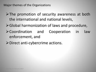 Major themes of the Organizations
The promotion of security awareness at both
the international and national levels,
Global harmonization of laws and procedure,
Coordination and Cooperation in law
enforcement, and
Direct anti-cybercrime actions.
Saturday, 11 February 2017
 