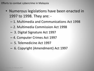 Efforts to combat cybercrime in Malaysia
• Numerous legislations have been enacted in
1997 to 1998. They are: -
– 1. Multimedia and Communications Act 1998
– 2. Multimedia Commission Act 1998
– 3. Digital Signature Act 1997
– 4. Computer Crimes Act 1997
– 5. Telemedicine Act 1997
– 6. Copyright (Amendment) Act 1997
Saturday, 11 February 2017
 