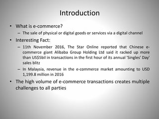 Introduction
• What is e-commerce?
– The sale of physical or digital goods or services via a digital channel
• Interesting Fact:
– 11th November 2016, The Star Online reported that Chinese e-
commerce giant Alibaba Group Holding Ltd said it racked up more
than US$5bil in transactions in the first hour of its annual 'Singles' Day'
sales blitz
– In Malaysia, revenue in the e-commerce market amounting to USD
1,199.8 million in 2016
• The high volume of e-commerce transactions creates multiple
challenges to all parties
 