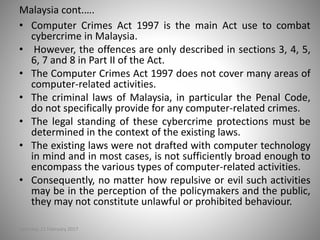 Malaysia cont.….
• Computer Crimes Act 1997 is the main Act use to combat
cybercrime in Malaysia.
• However, the offences are only described in sections 3, 4, 5,
6, 7 and 8 in Part II of the Act.
• The Computer Crimes Act 1997 does not cover many areas of
computer-related activities.
• The criminal laws of Malaysia, in particular the Penal Code,
do not specifically provide for any computer-related crimes.
• The legal standing of these cybercrime protections must be
determined in the context of the existing laws.
• The existing laws were not drafted with computer technology
in mind and in most cases, is not sufficiently broad enough to
encompass the various types of computer-related activities.
• Consequently, no matter how repulsive or evil such activities
may be in the perception of the policymakers and the public,
they may not constitute unlawful or prohibited behaviour.
Saturday, 11 February 2017
 