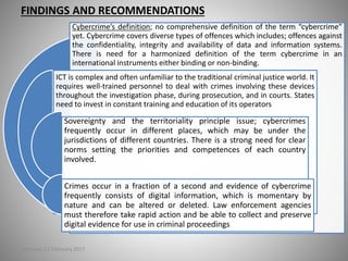 FINDINGS AND RECOMMENDATIONS
Cybercrime’s definition; no comprehensive definition of the term “cybercrime”
yet. Cybercrime covers diverse types of offences which includes; offences against
the confidentiality, integrity and availability of data and information systems.
There is need for a harmonized definition of the term cybercrime in an
international instruments either binding or non-binding.
ICT is complex and often unfamiliar to the traditional criminal justice world. It
requires well-trained personnel to deal with crimes involving these devices
throughout the investigation phase, during prosecution, and in courts. States
need to invest in constant training and education of its operators
Sovereignty and the territoriality principle issue; cybercrimes
frequently occur in different places, which may be under the
jurisdictions of different countries. There is a strong need for clear
norms setting the priorities and competences of each country
involved.
Crimes occur in a fraction of a second and evidence of cybercrime
frequently consists of digital information, which is momentary by
nature and can be altered or deleted. Law enforcement agencies
must therefore take rapid action and be able to collect and preserve
digital evidence for use in criminal proceedings
Saturday, 11 February 2017
 