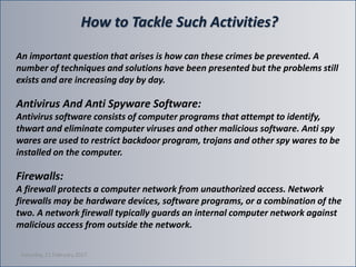 How to Tackle Such Activities?
An important question that arises is how can these crimes be prevented. A
number of techniques and solutions have been presented but the problems still
exists and are increasing day by day.
Antivirus And Anti Spyware Software:
Antivirus software consists of computer programs that attempt to identify,
thwart and eliminate computer viruses and other malicious software. Anti spy
wares are used to restrict backdoor program, trojans and other spy wares to be
installed on the computer.
Firewalls:
A firewall protects a computer network from unauthorized access. Network
firewalls may be hardware devices, software programs, or a combination of the
two. A network firewall typically guards an internal computer network against
malicious access from outside the network.
Saturday, 11 February 2017
 