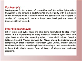 Cryptography:
Cryptography is the science of encrypting and decrypting information.
Encryption is like sending a postal mail to another party with a lock code
on the envelope which is known only to the sender and the recipient. A
number of cryptographic methods have been developed and some of
them are still not cracked.
Cyber Ethics and Laws:
Cyber ethics and cyber laws are also being formulated to stop cyber
crimes. It is a responsibility of every individual to follow cyber ethics and
cyber laws so that the increasing cyber crimes shall reduce. Security
Software like Anti Viruses and Anti Spy Wares should be installed on all
computers, in order to remain secure from Cyber Crimes. Internet Service
Providers should also provide high level of security at their servers in order
to keep their clients secure from all types of viruses and malicious
programs.
 