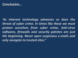 Conclusion…
"As internet technology advances so does the
threat of cyber crime. In times like these we must
protect ourselves from cyber crime. Anti-virus
software, firewalls and security patches are just
the beginning. Never open suspicious e-mails and
only navigate to trusted sites.”
 