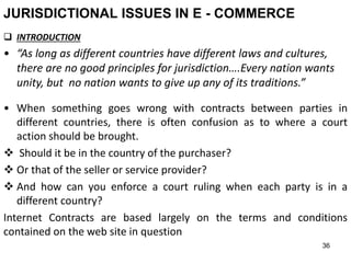36
JURISDICTIONAL ISSUES IN E - COMMERCE
 INTRODUCTION
• “As long as different countries have different laws and cultures,
there are no good principles for jurisdiction….Every nation wants
unity, but no nation wants to give up any of its traditions.”
• When something goes wrong with contracts between parties in
different countries, there is often confusion as to where a court
action should be brought.
 Should it be in the country of the purchaser?
 Or that of the seller or service provider?
 And how can you enforce a court ruling when each party is in a
different country?
Internet Contracts are based largely on the terms and conditions
contained on the web site in question
 