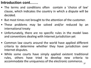 37
Introduction cont.……
• The terms and conditions often contain a 'choice of law'
clause, which indicates the country in which a dispute will be
decided.
• But most times not brought to the attention of the customer.
• These problems may be solved and/or reduced by an
international treaty
• Unfortunately, there are no specific rules in the model laws
and conventions dealing with Internet jurisdiction yet
• Common law courts around the world have applied different
criteria to determine whether they have jurisdiction over
Internet disputes.
• While some courts have simply applied existent traditional
rules, others have tried to develop new criteria to
accommodate the uniqueness of the electronic commerce.
 
