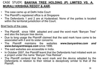 CASE STUDY; BANYAN TREE HOLDING (P) LIMITED VS. A.
MURALI KRISHNA REDDY & ANR.
• The case came up at Delhi India Court
• The Plaintiff’s registered office is at Singapore
• The Defendants 1 and 2 are at Hyderabad. None of the parties is located
within the territorial jurisdiction of the Court.
Brief facts of the case.
• The Plaintiff, since 1994 adopted and used the word mark “Banyan Tree”
and also the banyan tree device.
• Due to long usage the Plaintiff claimed that the said mark have come to be
associated with it and its sister concerns.
• The Plaintiff maintains the websites www.banyantree.com and
www.banayantreespa.com since 1996.
• The said websites are accessible in India.
• In October 2007, the Plaintiff learnt that the Defendants had initiated work on
a project under the name “Banyan Tree Retreat”.
• The Plaintiff contend that the word mark and the device adopted by the
Defendants in relation to their retreat is deceptively similar to that of the
Plaintiff.
38
 