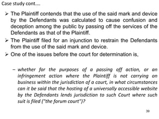Case study cont.…
 The Plaintiff contends that the use of the said mark and device
by the Defendants was calculated to cause confusion and
deception among the public by passing off the services of the
Defendants as that of the Plaintiff.
 The Plaintiff filed for an injunction to restrain the Defendants
from the use of the said mark and device.
 One of the issues before the court for determination is,
– whether for the purposes of a passing off action, or an
infringement action where the Plaintiff is not carrying on
business within the jurisdiction of a court, in what circumstances
can it be said that the hosting of a universally accessible website
by the Defendants lends jurisdiction to such Court where such
suit is filed ("the forum court")?
39
 