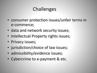 Challenges
• consumer protection issues/unfair terms in
e-commerce;
• data and network security issues;
• Intellectual Property rights issues;
• Privacy issues;
• jurisdiction/choice of law issues;
• admissibility/evidence issues;
• Cybercrime to e-payment & etc.
 