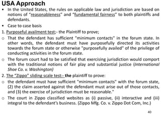 40
USA Approach
• In the United States, the rules on applicable law and jurisdiction are based on
notions of “reasonableness” and “fundamental fairness” to both plaintiffs and
defendants.
• Case to case basis
1. Purposeful availment test;- the Plaintiff to prove;
o That the defendant has sufficient "minimum contacts" in the forum state. In
other words, the defendant must have purposefully directed its activities
towards the forum state or otherwise "purposefully availed" of the privilege of
conducting activities in the forum state.
o The forum court had to be satisfied that exercising jurisdiction would comport
with the traditional notions of fair play and substantial justice (International
Shoe Co. v. Washington)
2. The “Zippo” sliding scale test:- the plaintiff to prove:
o the defendant must have sufficient "minimum contacts" with the forum state,
(2) the claim asserted against the defendant must arise out of those contacts,
and (3) the exercise of jurisdiction must be reasonable."
o The court in Zippo classified websites as (i) passive, (ii) interactive and (iii)
integral to the defendant’s business. (Zippo Mfg. Co. v. Zippo Dot Com, Inc.)
 