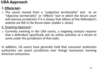 41
USA Approach
3. Effects test:-
o The courts moved from a “subjective territoriality” test to an
“objective territoriality” or “effects” test in which the forum court
will exercise jurisdiction if it is shown that effects of the Defendant’s
website are felt in the forum state. (Calder v. Jones)
4. Targeting Approach:-
o Currently evolving in the USA courts, a targeting analysis requires
that a defendant specifically aim its online activities at a forum to
come under the jurisdiction of that state.
In addition, US courts have generally held that consumer protection
authorities can assert jurisdiction over foreign businesses harming
American consumers.
 