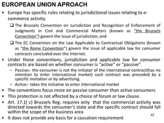 42
EUROPEAN UNION APROACH
• Europe has specific rules relating to jurisdictional issues relating to e-
commerce activity.
 The Brussels Convention on Jurisdiction and Recognition of Enforcement of
Judgments in Civil and Commercial Matters (known as “the Brussels
Convention”) govern the issue of jurisdiction; and
 The EC Convention on the Law Applicable to Contractual Obligations (known
as “the Rome Convention”) govern the issue of applicable law for consumer
contracts concluded over the Internet.
• Under these conventions, jurisdiction and applicable law for consumer
contracts are based on whether consumer is “active” or “passive”.
– Passive;- the consumer is not the initiator of the international contract(has no
intention to enter international market) such contract was preceded by a
specific invitation or by advertising.
– Active:- takes the initiative to enter international market
• The conventions focus more on passive consumer than active consumers
• This protection is not affected by a choice of forum or law clause.
• Art. 17.1( c) Brussels Reg. requires only that the commercial activity was
directed towards the consumer’s state and the specific contract should fall
within the scope of the business area
• It does not provide any basis for a causation requirement
 