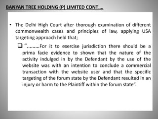 BANYAN TREE HOLDING (P) LIMITED CONT….
• The Delhi High Court after thorough examination of different
commonwealth cases and principles of law, applying USA
targeting approach held that;
 “………For it to exercise jurisdiction there should be a
prima facie evidence to shown that the nature of the
activity indulged in by the Defendant by the use of the
website was with an intention to conclude a commercial
transaction with the website user and that the specific
targeting of the forum state by the Defendant resulted in an
injury or harm to the Plaintiff within the forum state”.
 